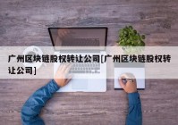 广州区块链股权转让公司[广州区块链股权转让公司]